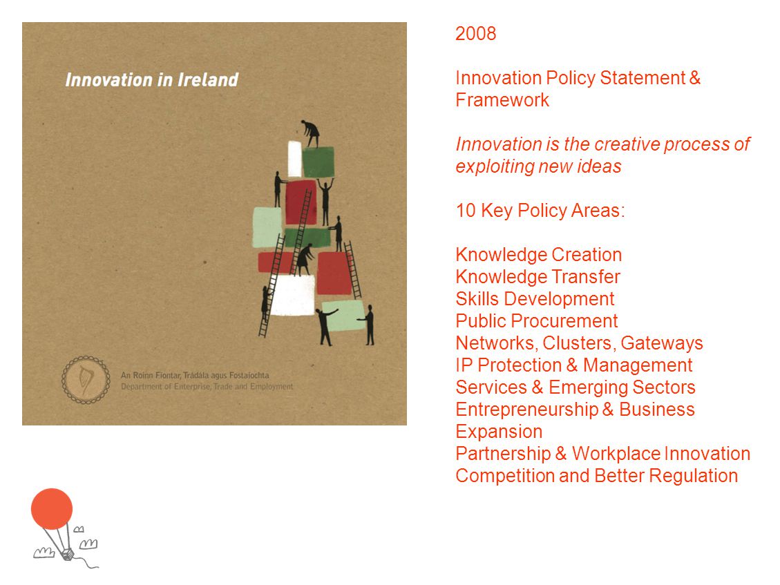 2008 Innovation Policy Statement & Framework Innovation is the creative process of exploiting new ideas 10 Key Policy Areas: Knowledge Creation Knowledge Transfer Skills Development Public Procurement Networks, Clusters, Gateways IP Protection & Management Services & Emerging Sectors Entrepreneurship & Business Expansion Partnership & Workplace Innovation Competition and Better Regulation