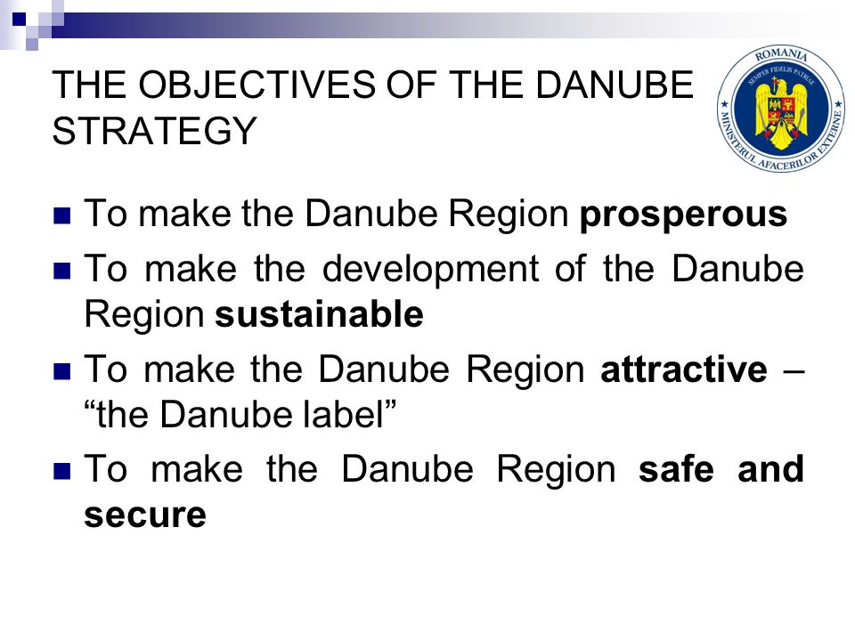 THE OBJECTIVES OF THE DANUBE STRATEGY To make the Danube Region prosperous To make the development of the Danube Region sustainable To make the Danube Region attractive – the Danube label To make the Danube Region safe and secure