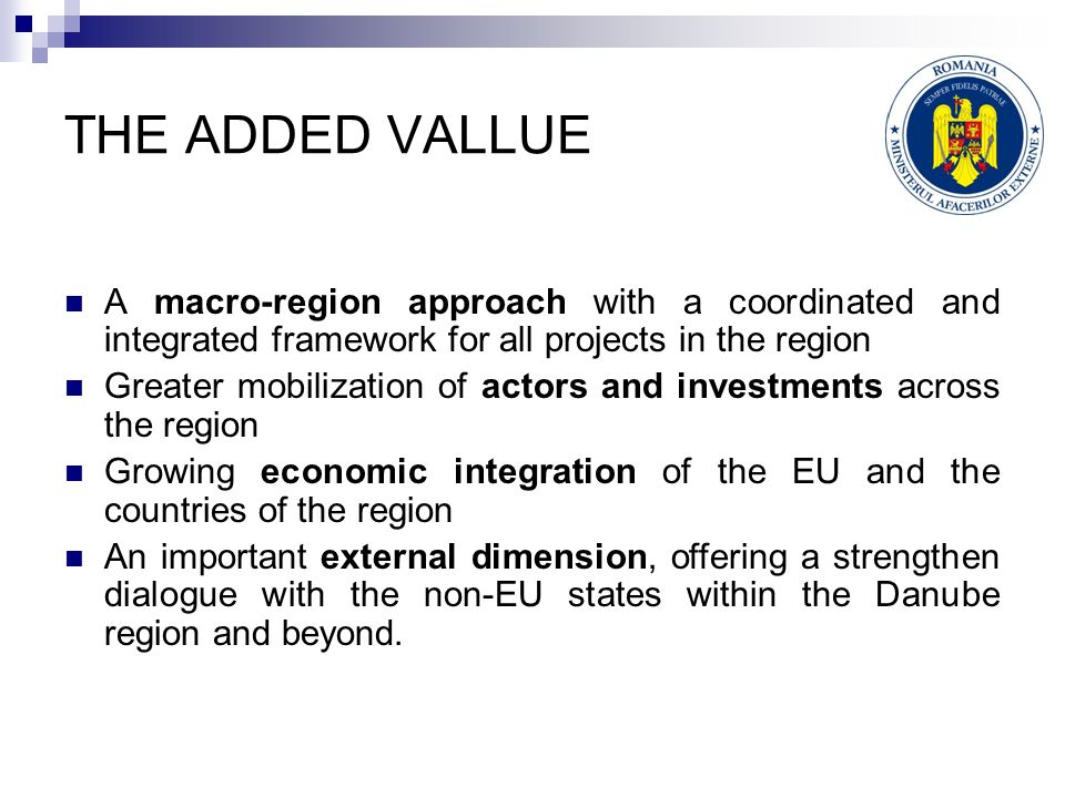 THE ADDED VALLUE A macro-region approach with a coordinated and integrated framework for all projects in the region Greater mobilization of actors and investments across the region Growing economic integration of the EU and the countries of the region An important external dimension, offering a strengthen dialogue with the non-EU states within the Danube region and beyond.