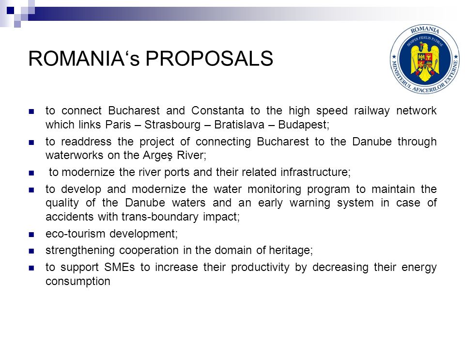 ROMANIA‘s PROPOSALS to connect Bucharest and Constanta to the high speed railway network which links Paris – Strasbourg – Bratislava – Budapest; to readdress the project of connecting Bucharest to the Danube through waterworks on the Argeş River; to modernize the river ports and their related infrastructure; to develop and modernize the water monitoring program to maintain the quality of the Danube waters and an early warning system in case of accidents with trans-boundary impact; eco-tourism development; strengthening cooperation in the domain of heritage; to support SMEs to increase their productivity by decreasing their energy consumption