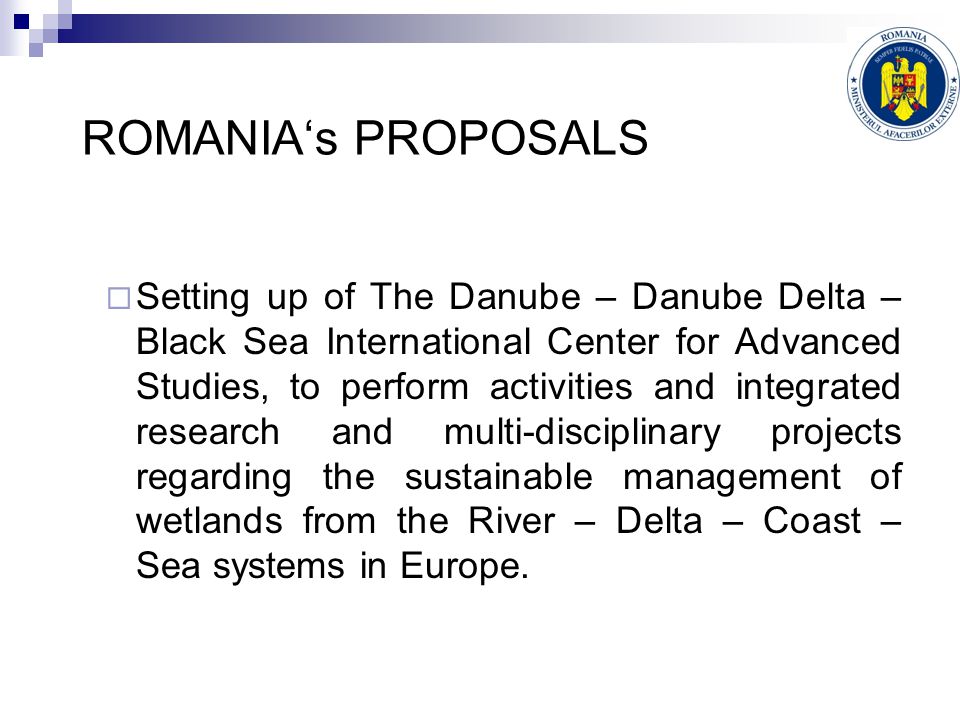 ROMANIA‘s PROPOSALS  Setting up of The Danube – Danube Delta – Black Sea International Center for Advanced Studies, to perform activities and integrated research and multi-disciplinary projects regarding the sustainable management of wetlands from the River – Delta – Coast – Sea systems in Europe.