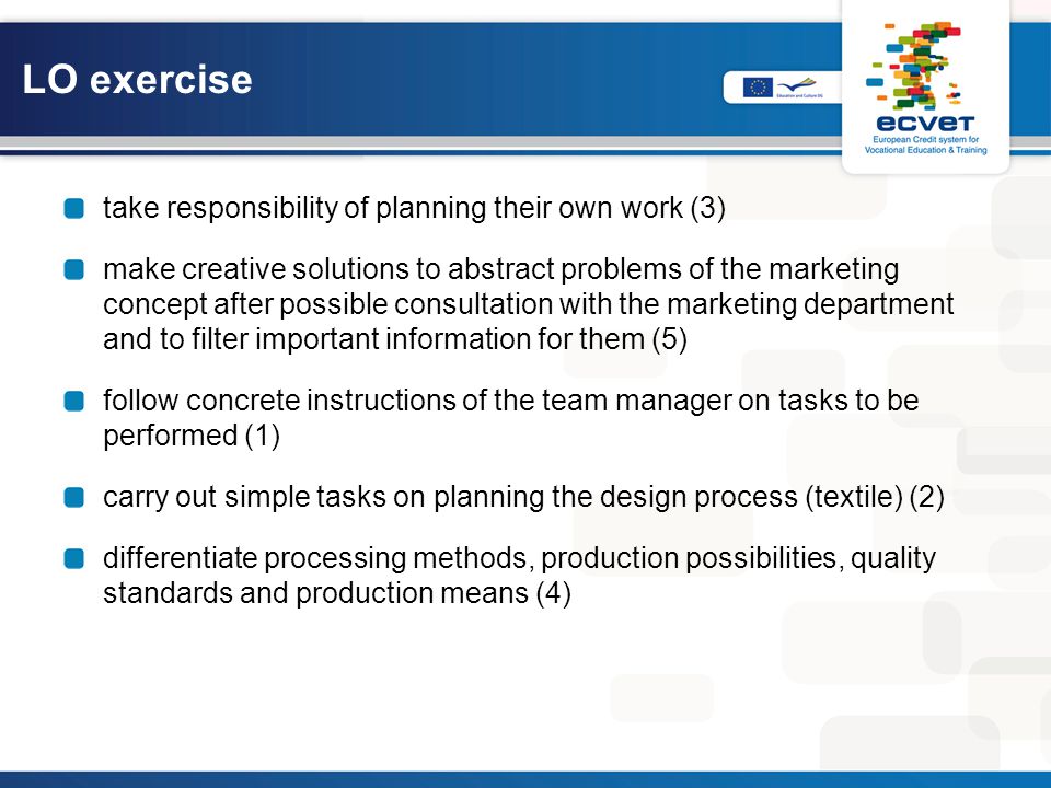 LO exercise take responsibility of planning their own work (3) make creative solutions to abstract problems of the marketing concept after possible consultation with the marketing department and to filter important information for them (5) follow concrete instructions of the team manager on tasks to be performed (1) carry out simple tasks on planning the design process (textile) (2) differentiate processing methods, production possibilities, quality standards and production means (4)