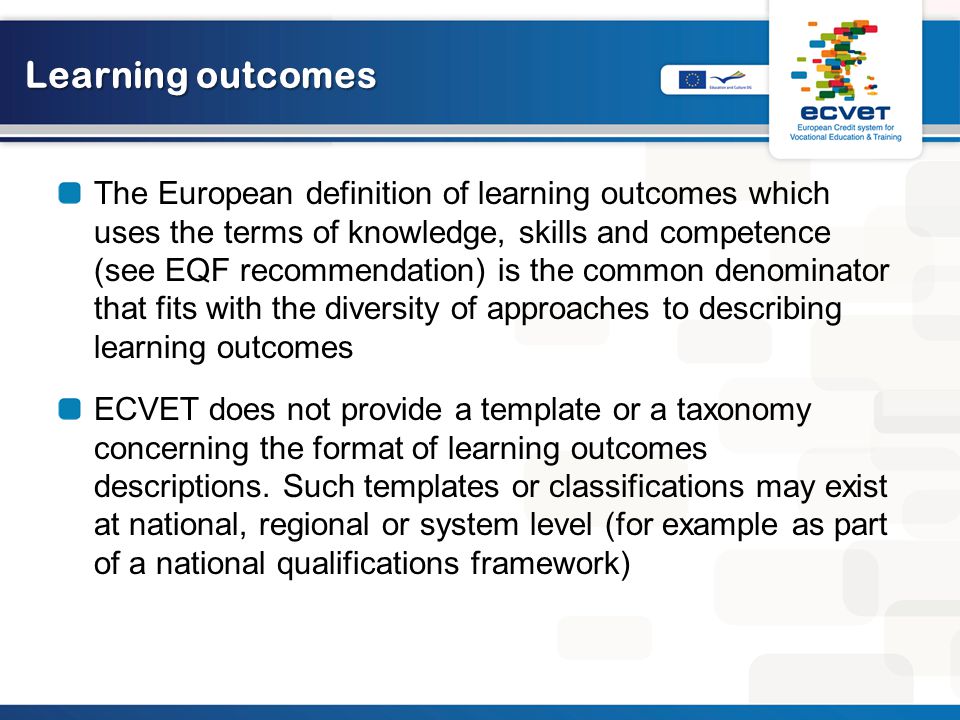 Learning outcomes The European definition of learning outcomes which uses the terms of knowledge, skills and competence (see EQF recommendation) is the common denominator that fits with the diversity of approaches to describing learning outcomes ECVET does not provide a template or a taxonomy concerning the format of learning outcomes descriptions.