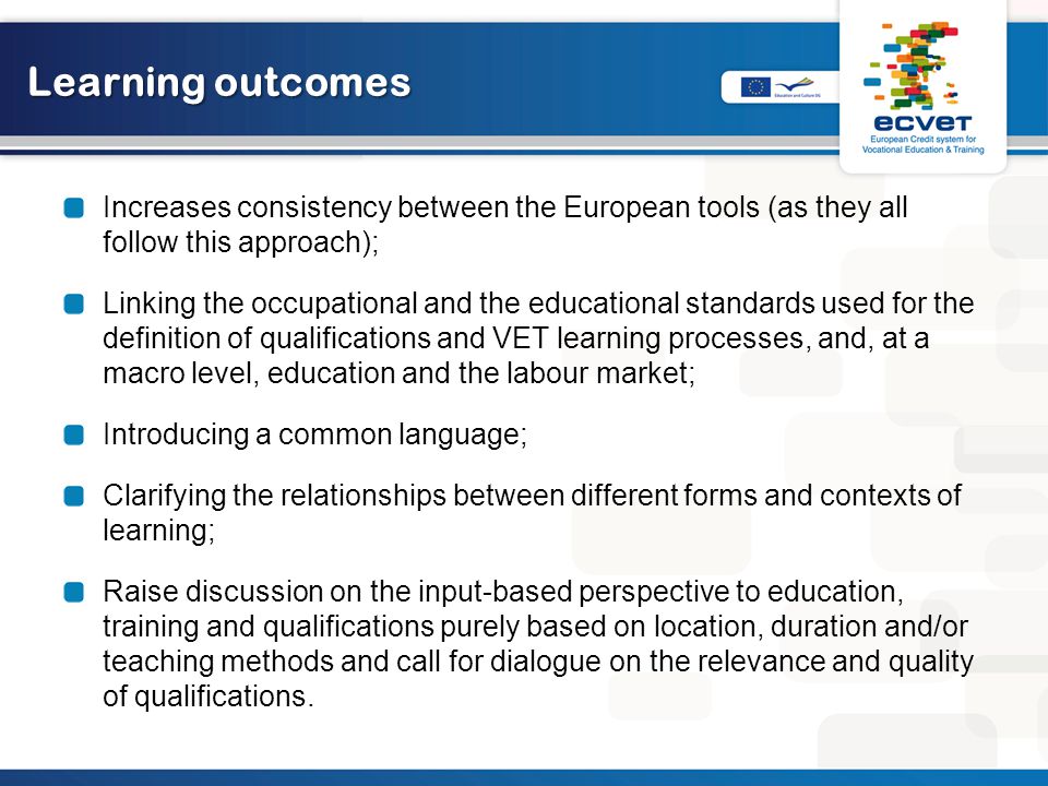 Learning outcomes Increases consistency between the European tools (as they all follow this approach); Linking the occupational and the educational standards used for the definition of qualifications and VET learning processes, and, at a macro level, education and the labour market; Introducing a common language; Clarifying the relationships between different forms and contexts of learning; Raise discussion on the input-based perspective to education, training and qualifications purely based on location, duration and/or teaching methods and call for dialogue on the relevance and quality of qualifications.