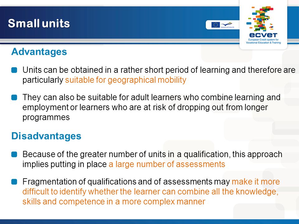 Small units Advantages Units can be obtained in a rather short period of learning and therefore are particularly suitable for geographical mobility They can also be suitable for adult learners who combine learning and employment or learners who are at risk of dropping out from longer programmes Disadvantages Because of the greater number of units in a qualification, this approach implies putting in place a large number of assessments Fragmentation of qualifications and of assessments may make it more difficult to identify whether the learner can combine all the knowledge, skills and competence in a more complex manner