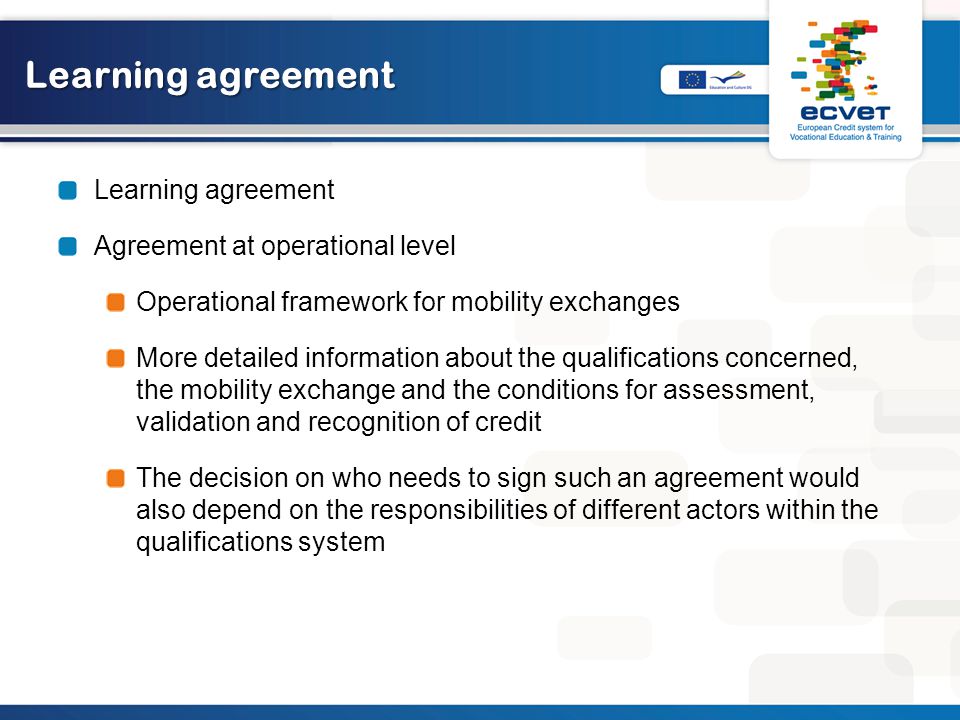 Learning agreement Agreement at operational level Operational framework for mobility exchanges More detailed information about the qualifications concerned, the mobility exchange and the conditions for assessment, validation and recognition of credit The decision on who needs to sign such an agreement would also depend on the responsibilities of different actors within the qualifications system