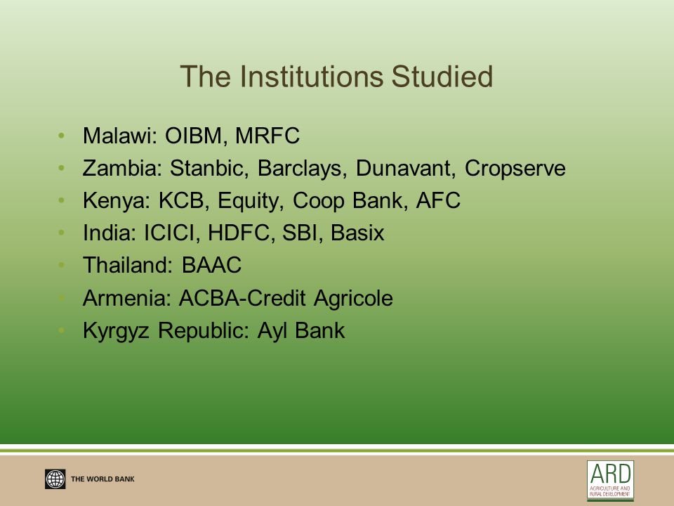 The Institutions Studied Malawi: OIBM, MRFC Zambia: Stanbic, Barclays, Dunavant, Cropserve Kenya: KCB, Equity, Coop Bank, AFC India: ICICI, HDFC, SBI, Basix Thailand: BAAC Armenia: ACBA-Credit Agricole Kyrgyz Republic: Ayl Bank