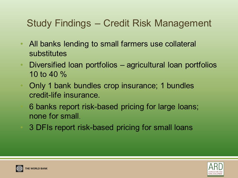Study Findings – Credit Risk Management All banks lending to small farmers use collateral substitutes Diversified loan portfolios – agricultural loan portfolios 10 to 40 % Only 1 bank bundles crop insurance; 1 bundles credit-life insurance.