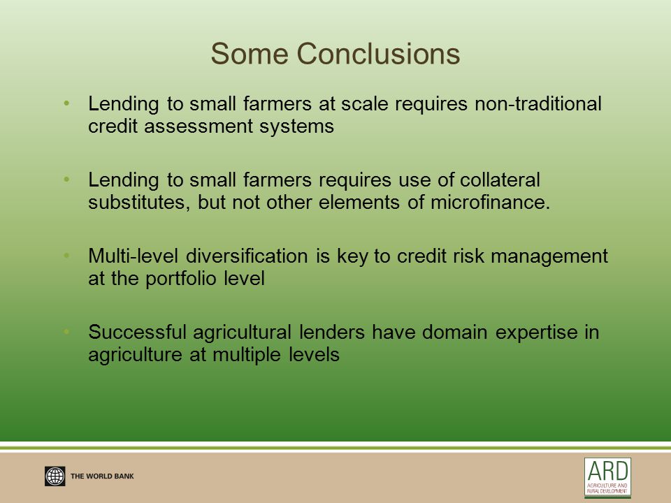 Some Conclusions Lending to small farmers at scale requires non-traditional credit assessment systems Lending to small farmers requires use of collateral substitutes, but not other elements of microfinance.