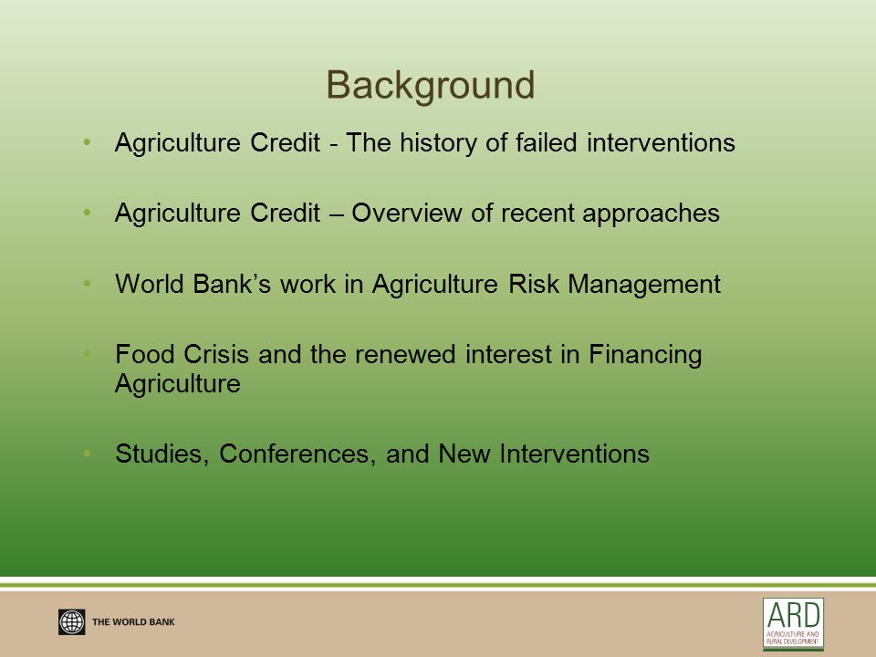 Background Agriculture Credit - The history of failed interventions Agriculture Credit – Overview of recent approaches World Bank’s work in Agriculture Risk Management Food Crisis and the renewed interest in Financing Agriculture Studies, Conferences, and New Interventions