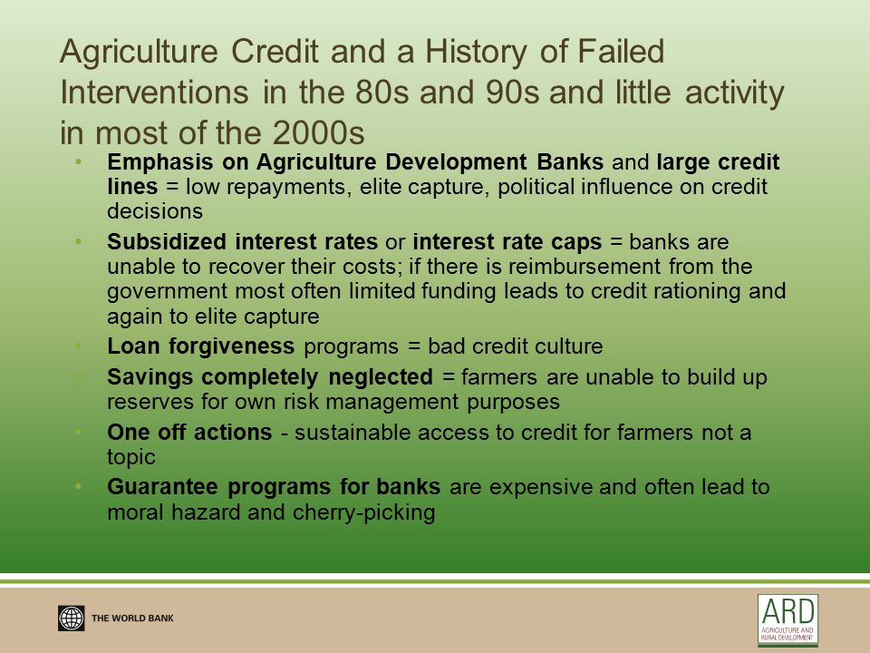 Agriculture Credit and a History of Failed Interventions in the 80s and 90s and little activity in most of the 2000s Emphasis on Agriculture Development Banks and large credit lines = low repayments, elite capture, political influence on credit decisions Subsidized interest rates or interest rate caps = banks are unable to recover their costs; if there is reimbursement from the government most often limited funding leads to credit rationing and again to elite capture Loan forgiveness programs = bad credit culture Savings completely neglected = farmers are unable to build up reserves for own risk management purposes One off actions - sustainable access to credit for farmers not a topic Guarantee programs for banks are expensive and often lead to moral hazard and cherry-picking