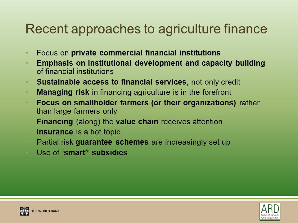 Recent approaches to agriculture finance Focus on private commercial financial institutions Emphasis on institutional development and capacity building of financial institutions Sustainable access to financial services, not only credit Managing risk in financing agriculture is in the forefront Focus on smallholder farmers (or their organizations) rather than large farmers only Financing (along) the value chain receives attention Insurance is a hot topic Partial risk guarantee schemes are increasingly set up Use of smart subsidies