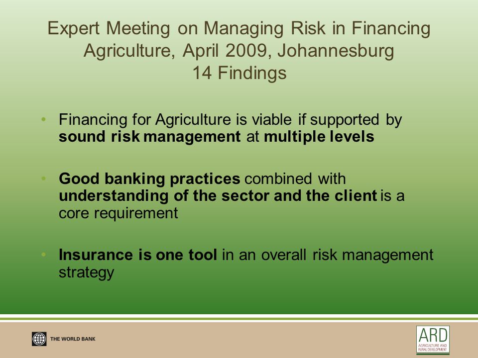 Expert Meeting on Managing Risk in Financing Agriculture, April 2009, Johannesburg 14 Findings Financing for Agriculture is viable if supported by sound risk management at multiple levels Good banking practices combined with understanding of the sector and the client is a core requirement Insurance is one tool in an overall risk management strategy
