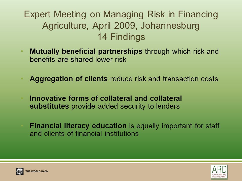 Expert Meeting on Managing Risk in Financing Agriculture, April 2009, Johannesburg 14 Findings Mutually beneficial partnerships through which risk and benefits are shared lower risk Aggregation of clients reduce risk and transaction costs Innovative forms of collateral and collateral substitutes provide added security to lenders Financial literacy education is equally important for staff and clients of financial institutions