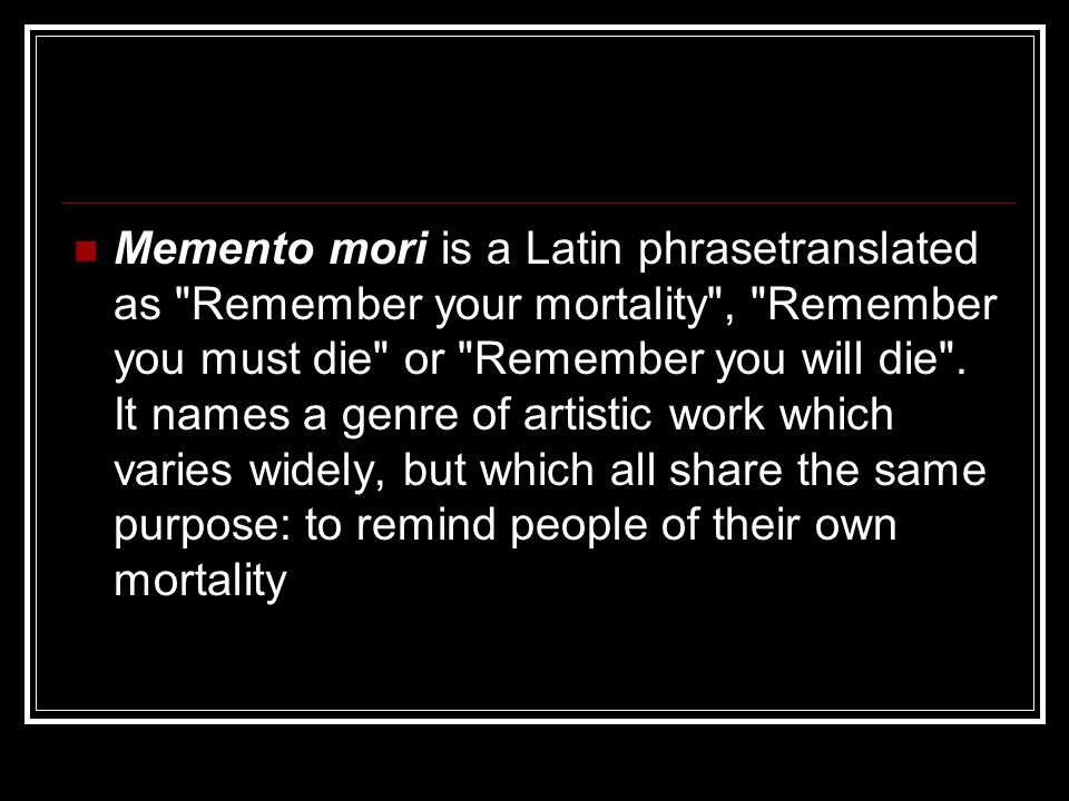 Memento mori is a Latin phrasetranslated as Remember your mortality , Remember you must die or Remember you will die .