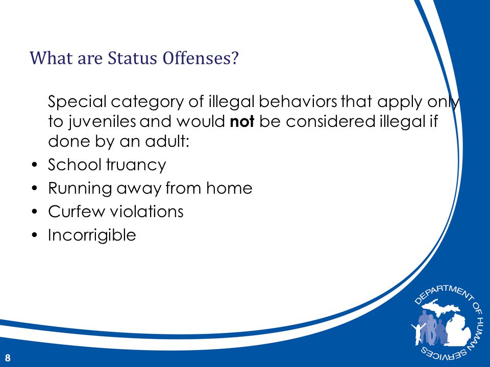 Special category of illegal behaviors that apply only to juveniles and would not be considered illegal if done by an adult: School truancy Running away from home Curfew violations Incorrigible 8 What are Status Offenses