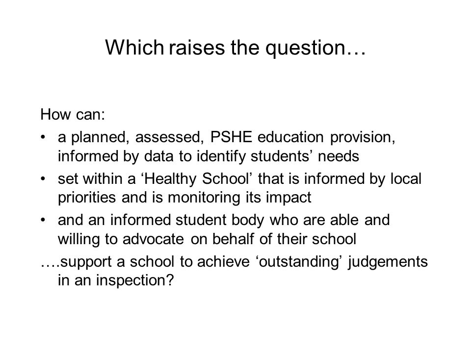 Which raises the question… How can: a planned, assessed, PSHE education provision, informed by data to identify students’ needs set within a ‘Healthy School’ that is informed by local priorities and is monitoring its impact and an informed student body who are able and willing to advocate on behalf of their school ….support a school to achieve ‘outstanding’ judgements in an inspection