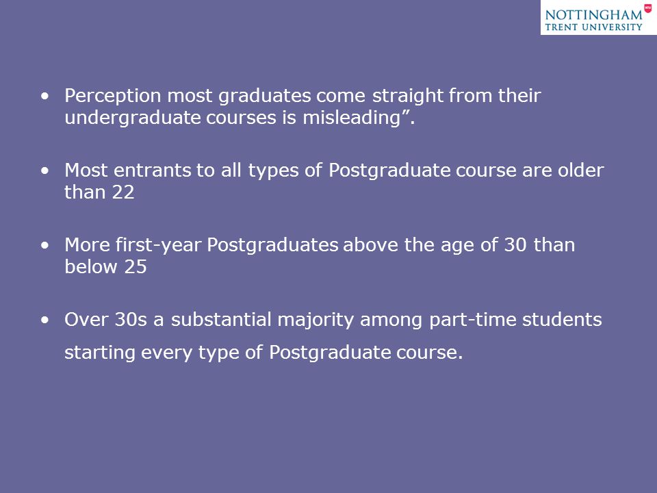 Perception most graduates come straight from their undergraduate courses is misleading .