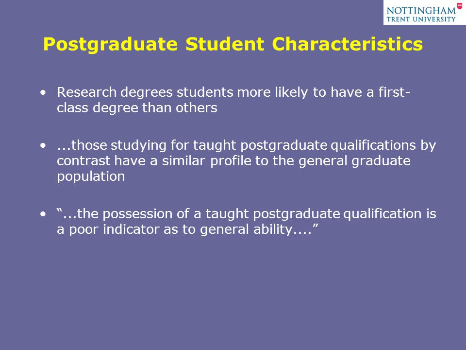 Postgraduate Student Characteristics Research degrees students more likely to have a first- class degree than others...those studying for taught postgraduate qualifications by contrast have a similar profile to the general graduate population ...the possession of a taught postgraduate qualification is a poor indicator as to general ability....
