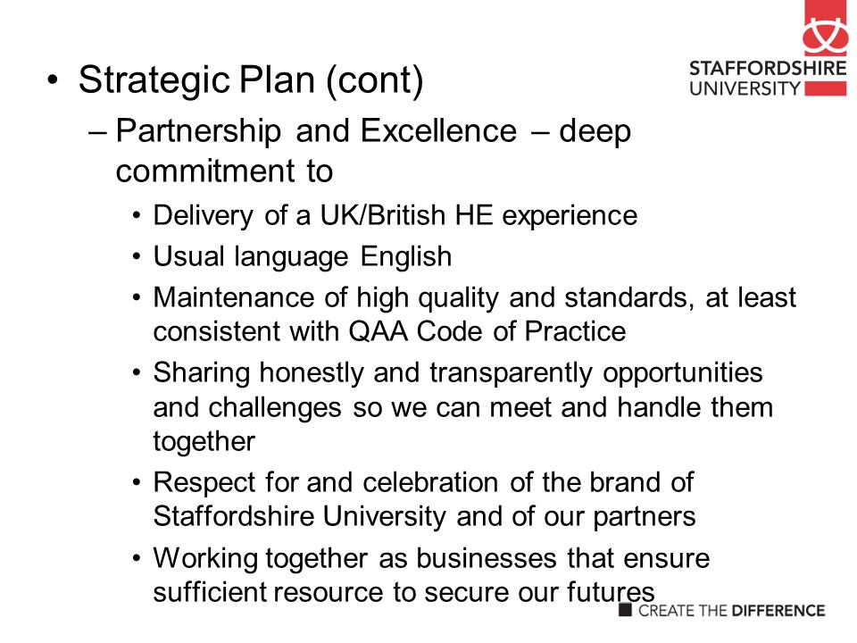 Strategic Plan (cont) –Partnership and Excellence – deep commitment to Delivery of a UK/British HE experience Usual language English Maintenance of high quality and standards, at least consistent with QAA Code of Practice Sharing honestly and transparently opportunities and challenges so we can meet and handle them together Respect for and celebration of the brand of Staffordshire University and of our partners Working together as businesses that ensure sufficient resource to secure our futures