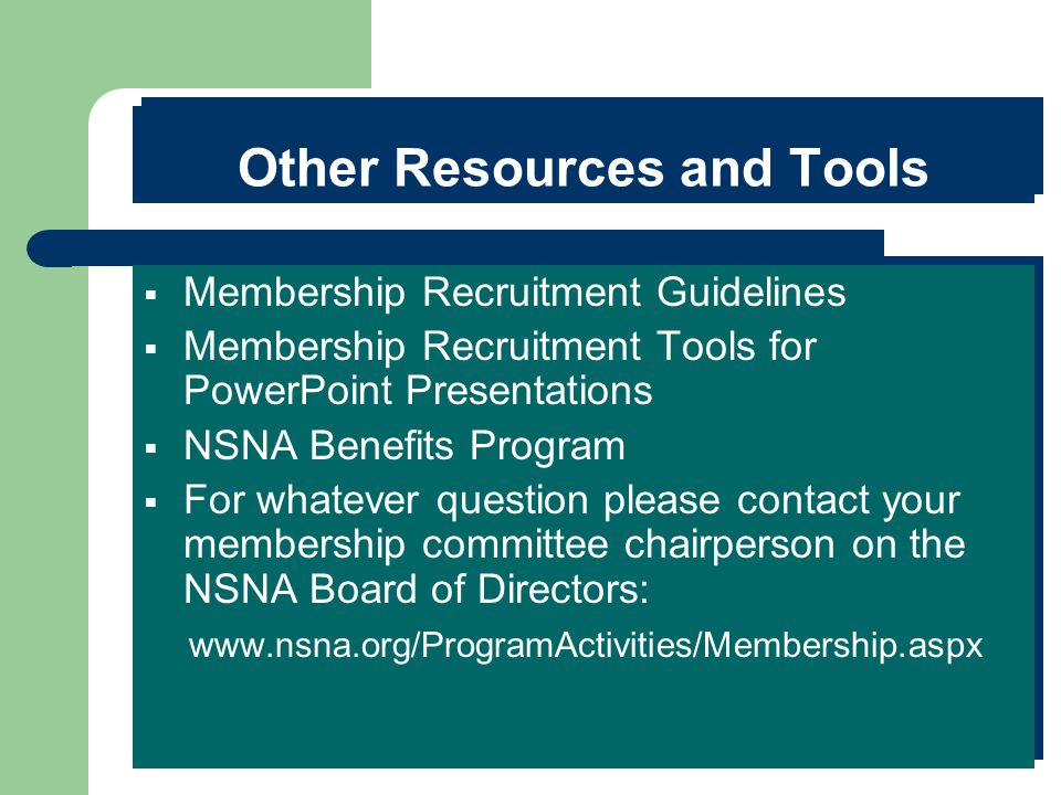 Other Resources and Tools  Membership Recruitment Guidelines  Membership Recruitment Tools for PowerPoint Presentations  NSNA Benefits Program  For whatever question please contact your membership committee chairperson on the NSNA Board of Directors:    Membership Recruitment Guidelines  Membership Recruitment Tools for PowerPoint Presentations  NSNA Benefits Program  For whatever question please contact your membership committee chairperson on the NSNA Board of Directors: