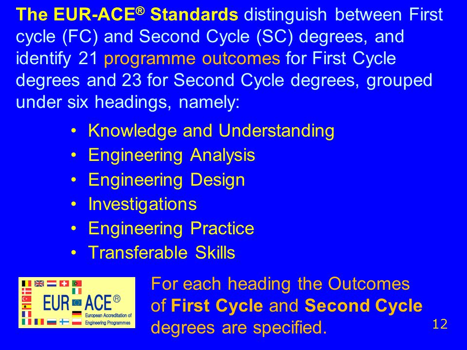 The EUR-ACE ® Standards distinguish between First cycle (FC) and Second Cycle (SC) degrees, and identify 21 programme outcomes for First Cycle degrees and 23 for Second Cycle degrees, grouped under six headings, namely: Knowledge and Understanding Engineering Analysis Engineering Design Investigations Engineering Practice Transferable Skills 12 For each heading the Outcomes of First Cycle and Second Cycle degrees are specified.