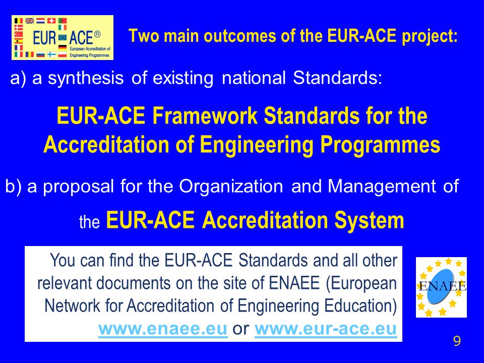Two main outcomes of the EUR-ACE project: a) a synthesis of existing national Standards: EUR-ACE Framework Standards for the Accreditation of Engineering Programmes b) a proposal for the Organization and Management of the EUR-ACE Accreditation System 9 You can find the EUR-ACE Standards and all other relevant documents on the site of ENAEE (European Network for Accreditation of Engineering Education)   or