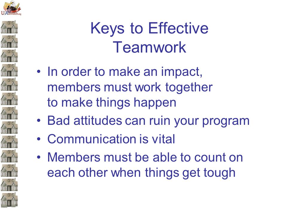Keys to Effective Teamwork In order to make an impact, members must work together to make things happen Bad attitudes can ruin your program Communication is vital Members must be able to count on each other when things get tough