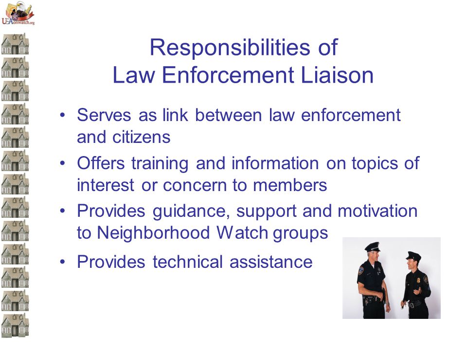 Responsibilities of Law Enforcement Liaison Serves as link between law enforcement and citizens Offers training and information on topics of interest or concern to members Provides guidance, support and motivation to Neighborhood Watch groups Provides technical assistance