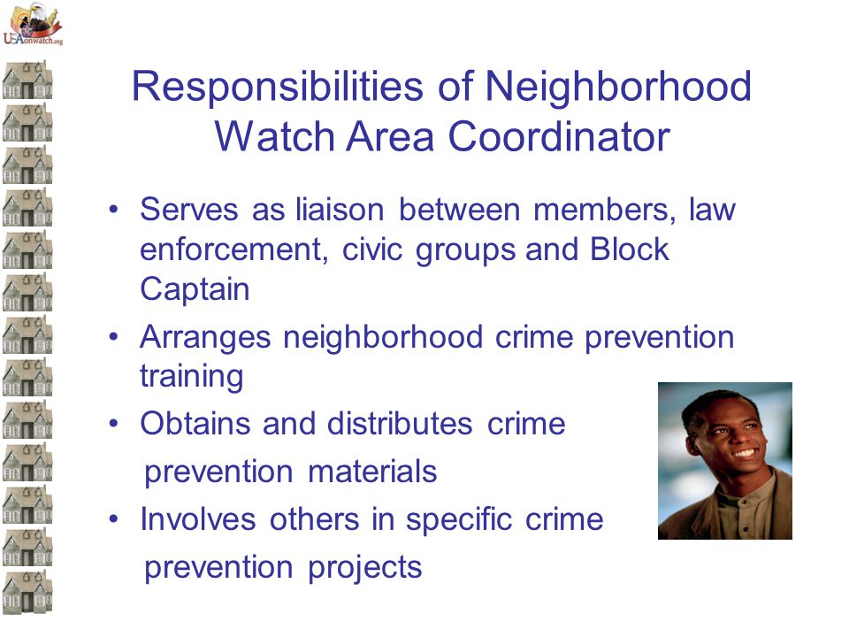 Responsibilities of Neighborhood Watch Area Coordinator Serves as liaison between members, law enforcement, civic groups and Block Captain Arranges neighborhood crime prevention training Obtains and distributes crime prevention materials Involves others in specific crime prevention projects