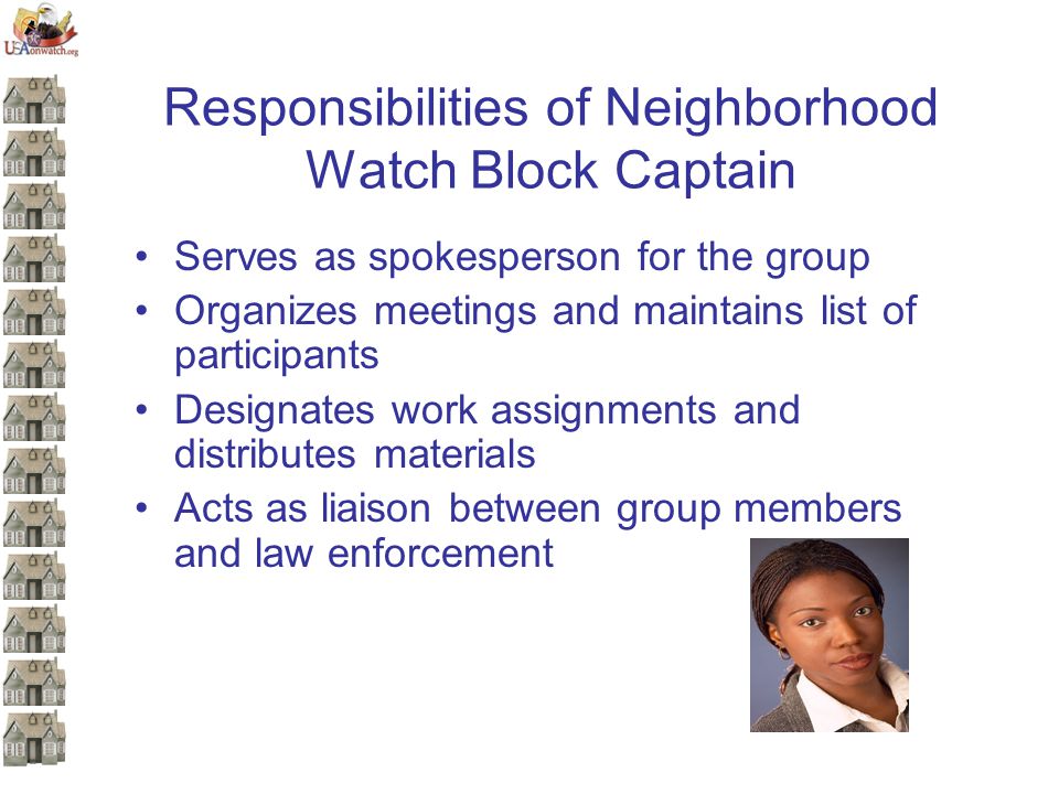 Responsibilities of Neighborhood Watch Block Captain Serves as spokesperson for the group Organizes meetings and maintains list of participants Designates work assignments and distributes materials Acts as liaison between group members and law enforcement