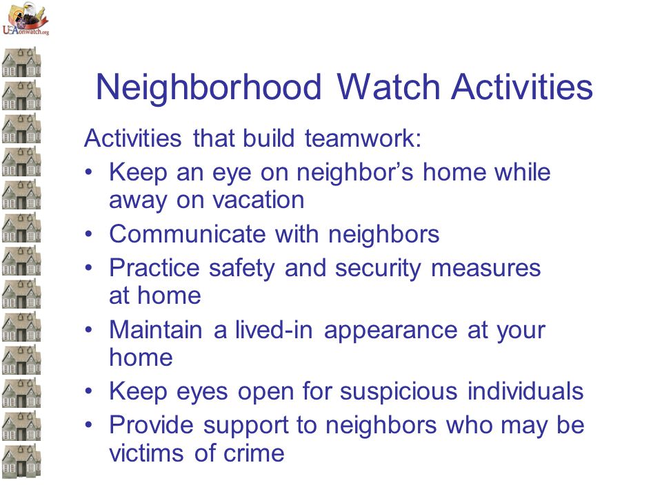 Neighborhood Watch Activities Activities that build teamwork: Keep an eye on neighbor’s home while away on vacation Communicate with neighbors Practice safety and security measures at home Maintain a lived-in appearance at your home Keep eyes open for suspicious individuals Provide support to neighbors who may be victims of crime