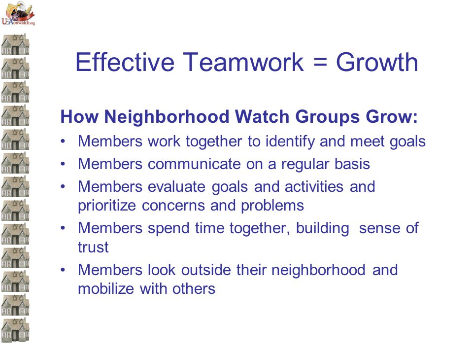 Effective Teamwork = Growth How Neighborhood Watch Groups Grow: Members work together to identify and meet goals Members communicate on a regular basis Members evaluate goals and activities and prioritize concerns and problems Members spend time together, building sense of trust Members look outside their neighborhood and mobilize with others