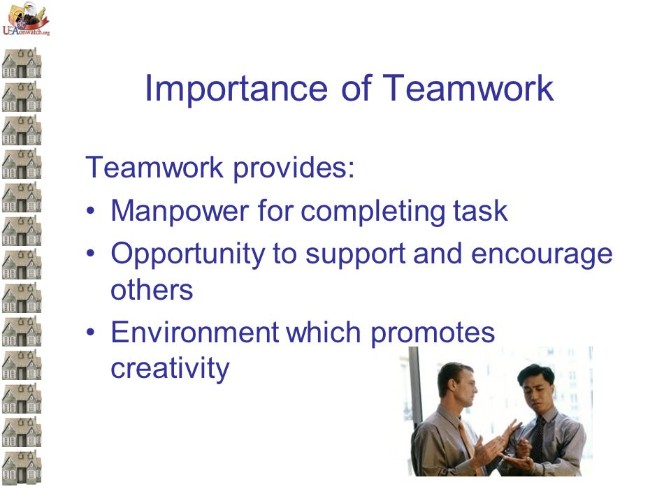 Importance of Teamwork Teamwork provides: Manpower for completing task Opportunity to support and encourage others Environment which promotes creativity