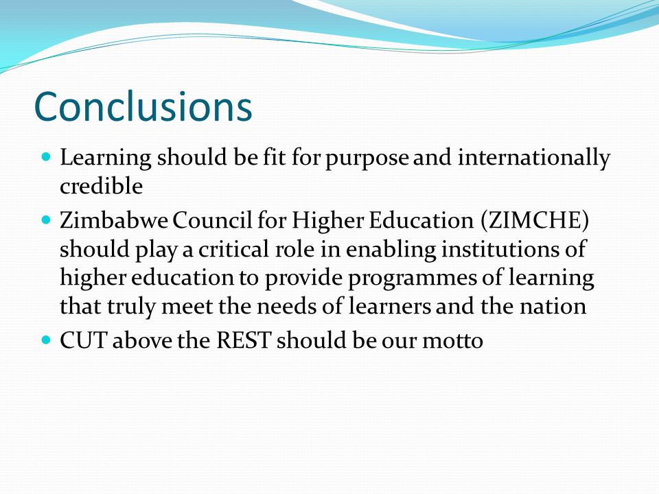 Conclusions Learning should be fit for purpose and internationally credible Zimbabwe Council for Higher Education (ZIMCHE) should play a critical role in enabling institutions of higher education to provide programmes of learning that truly meet the needs of learners and the nation CUT above the REST should be our motto