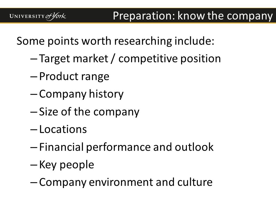Preparation: know the company Some points worth researching include: – Target market / competitive position – Product range – Company history – Size of the company – Locations – Financial performance and outlook – Key people – Company environment and culture