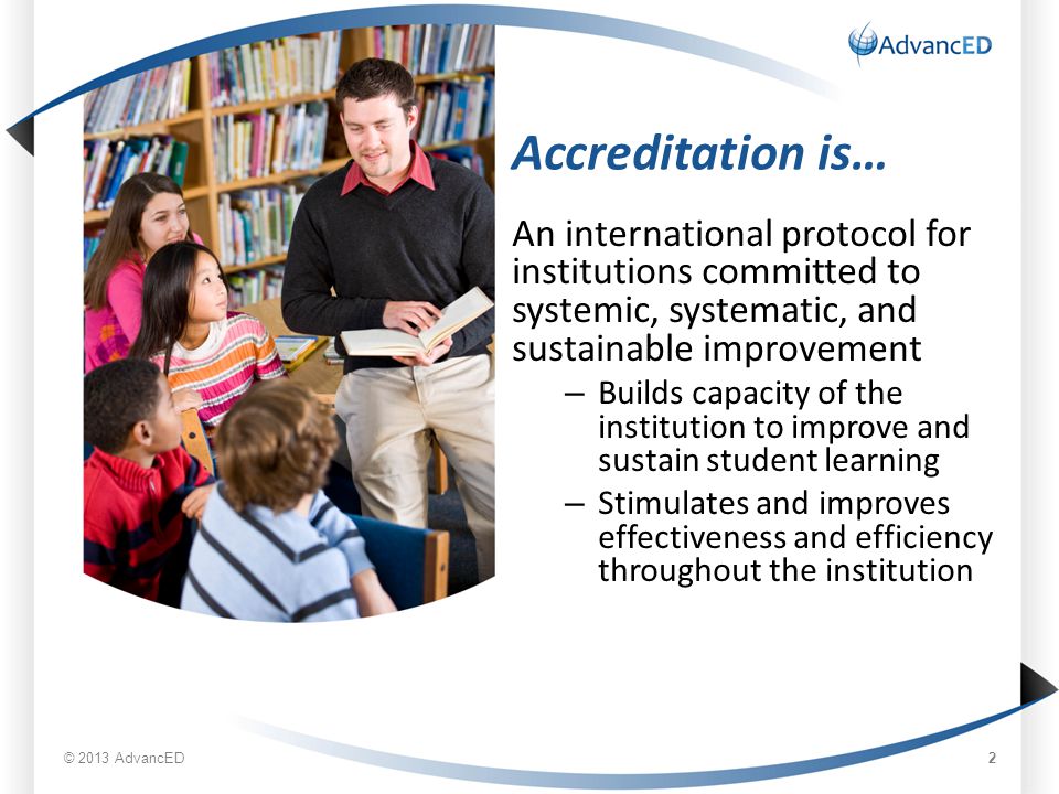 Accreditation is… An international protocol for institutions committed to systemic, systematic, and sustainable improvement – Builds capacity of the institution to improve and sustain student learning – Stimulates and improves effectiveness and efficiency throughout the institution © 2013 AdvancED 2
