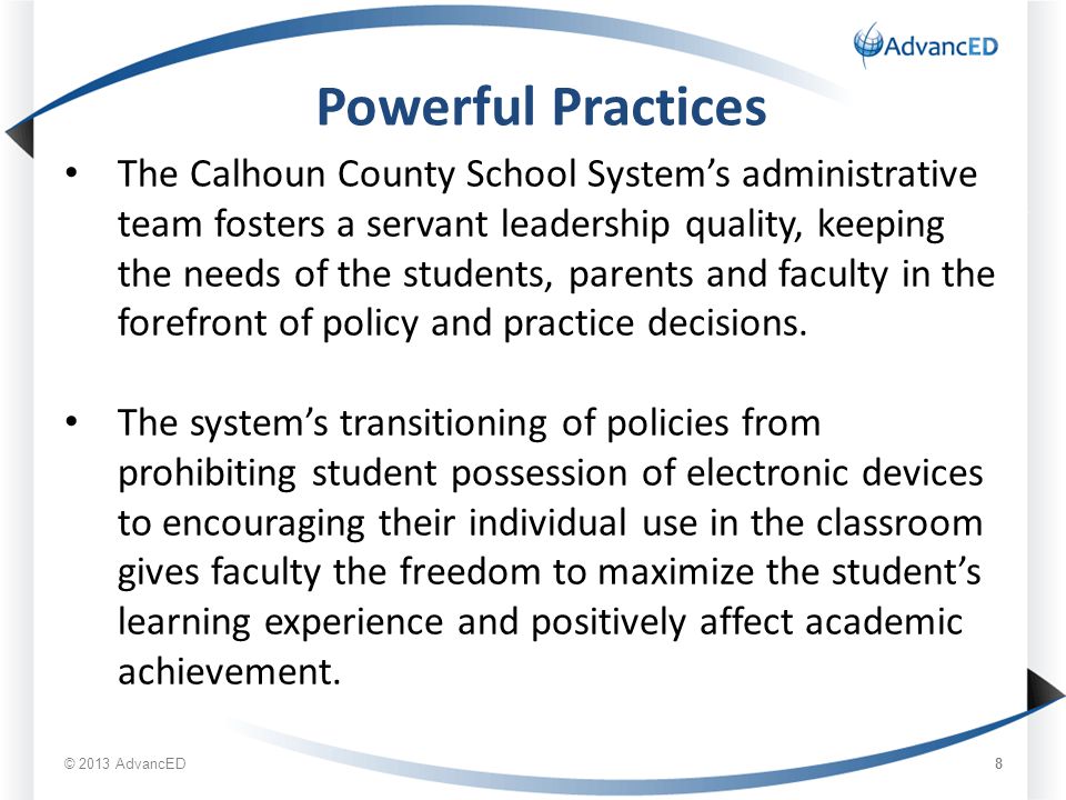 © 2013 AdvancED 8 Powerful Practices The Calhoun County School System’s administrative team fosters a servant leadership quality, keeping the needs of the students, parents and faculty in the forefront of policy and practice decisions.