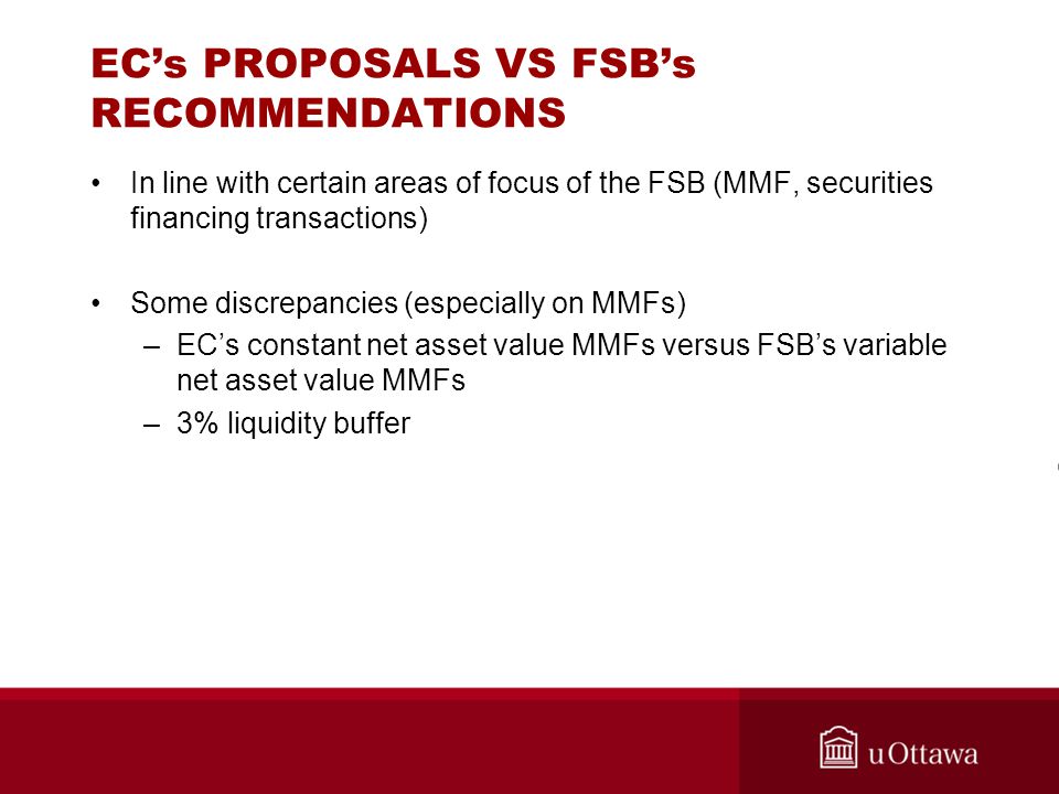 EC’s PROPOSALS VS FSB’s RECOMMENDATIONS In line with certain areas of focus of the FSB (MMF, securities financing transactions) Some discrepancies (especially on MMFs) –EC’s constant net asset value MMFs versus FSB’s variable net asset value MMFs –3% liquidity buffer