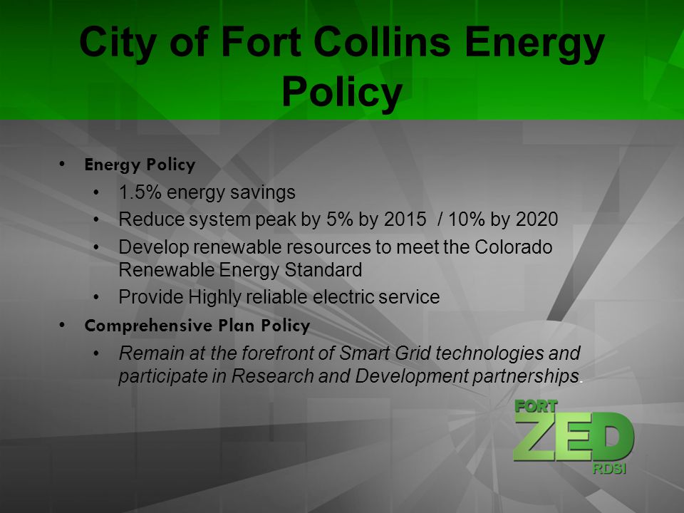 City of Fort Collins Energy Policy Energy Policy 1.5% energy savings Reduce system peak by 5% by 2015 / 10% by 2020 Develop renewable resources to meet the Colorado Renewable Energy Standard Provide Highly reliable electric service Comprehensive Plan Policy Remain at the forefront of Smart Grid technologies and participate in Research and Development partnerships.