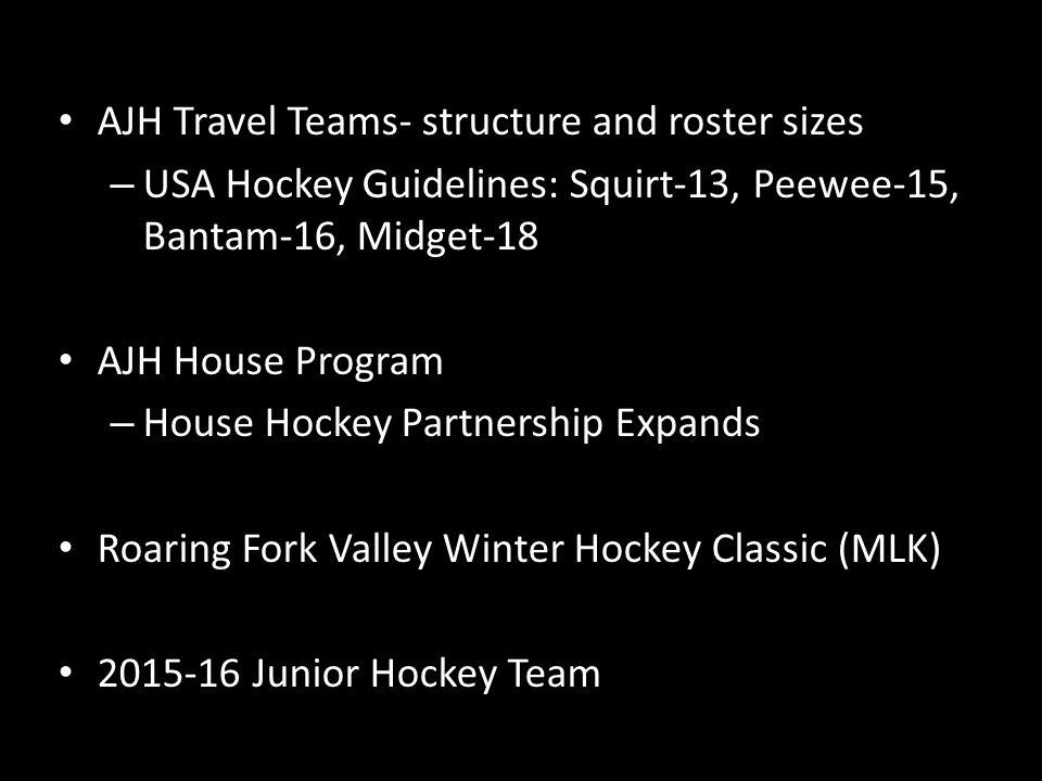 AJH Travel Teams- structure and roster sizes – USA Hockey Guidelines: Squirt-13, Peewee-15, Bantam-16, Midget-18 AJH House Program – House Hockey Partnership Expands Roaring Fork Valley Winter Hockey Classic (MLK) Junior Hockey Team