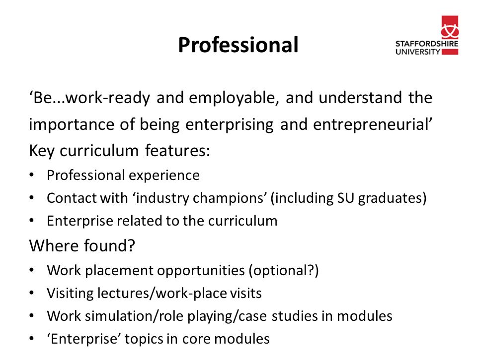 Professional ‘Be...work-ready and employable, and understand the importance of being enterprising and entrepreneurial’ Key curriculum features: Professional experience Contact with ‘industry champions’ (including SU graduates) Enterprise related to the curriculum Where found.
