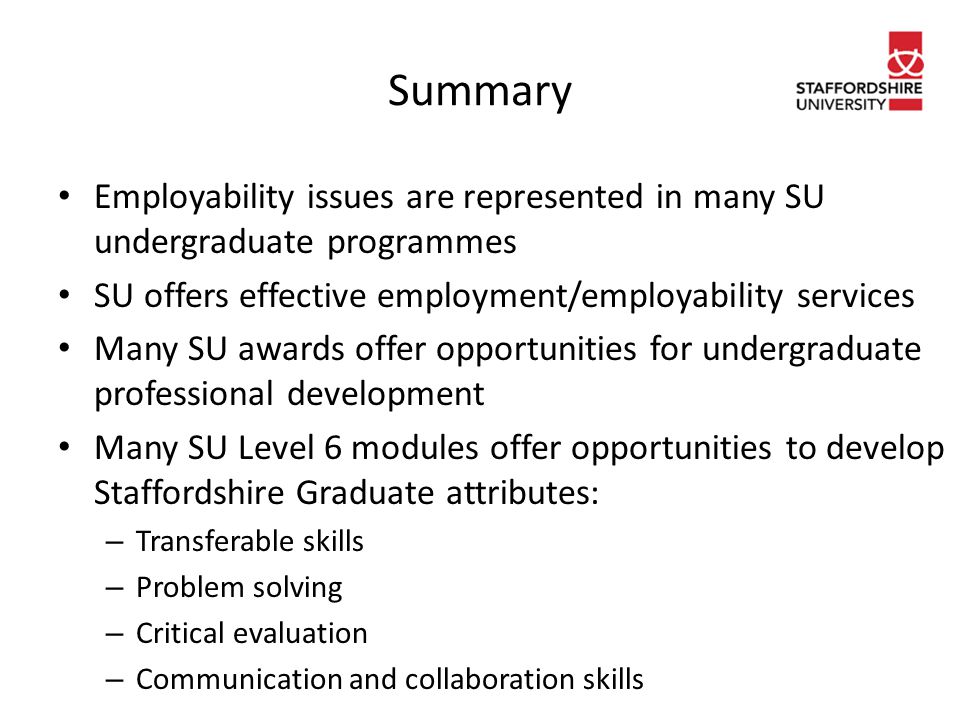 Summary Employability issues are represented in many SU undergraduate programmes SU offers effective employment/employability services Many SU awards offer opportunities for undergraduate professional development Many SU Level 6 modules offer opportunities to develop Staffordshire Graduate attributes: – Transferable skills – Problem solving – Critical evaluation – Communication and collaboration skills
