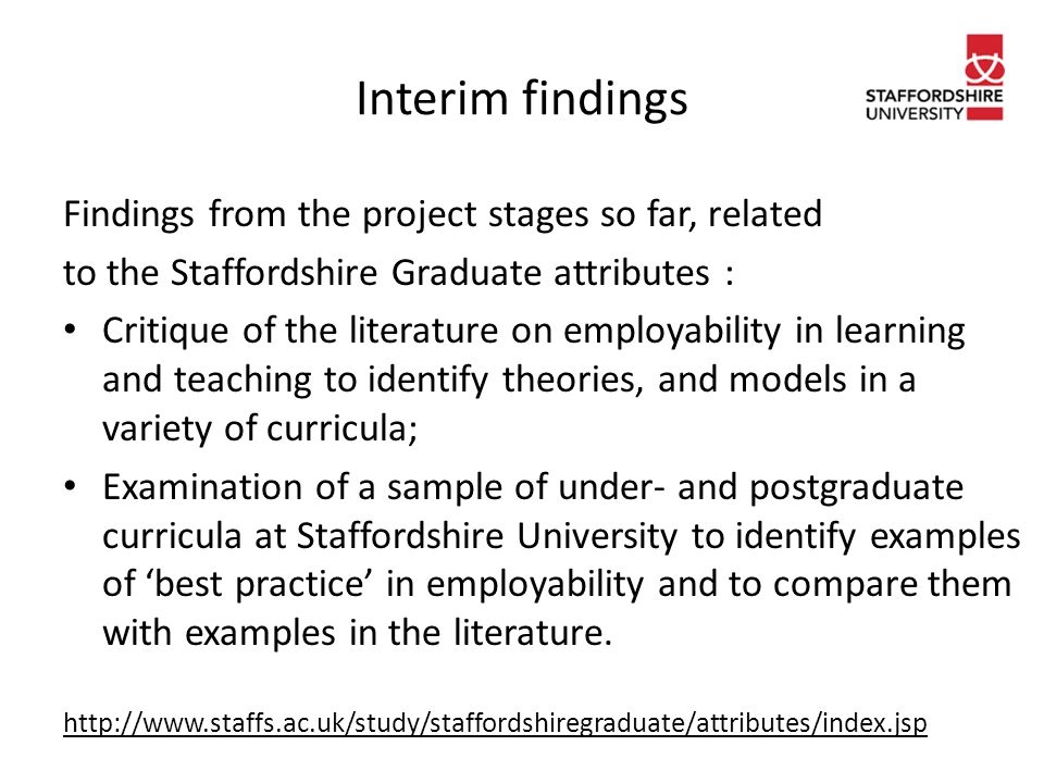 Interim findings Findings from the project stages so far, related to the Staffordshire Graduate attributes : Critique of the literature on employability in learning and teaching to identify theories, and models in a variety of curricula; Examination of a sample of under- and postgraduate curricula at Staffordshire University to identify examples of ‘best practice’ in employability and to compare them with examples in the literature.