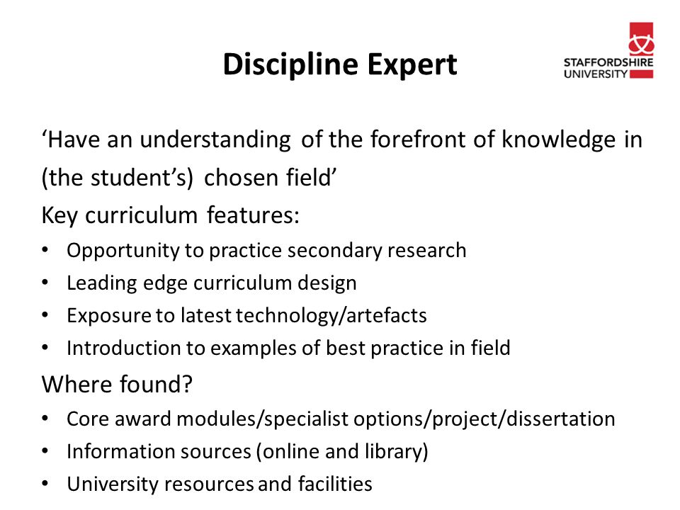 Discipline Expert ‘Have an understanding of the forefront of knowledge in (the student’s) chosen field’ Key curriculum features: Opportunity to practice secondary research Leading edge curriculum design Exposure to latest technology/artefacts Introduction to examples of best practice in field Where found.
