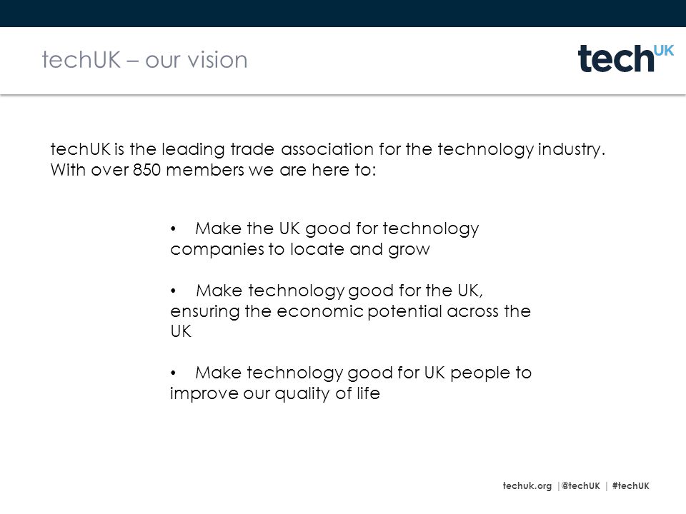 techuk.org | #techUK techUK – our vision Make the UK good for technology companies to locate and grow Make technology good for the UK, ensuring the economic potential across the UK Make technology good for UK people to improve our quality of life techUK is the leading trade association for the technology industry.