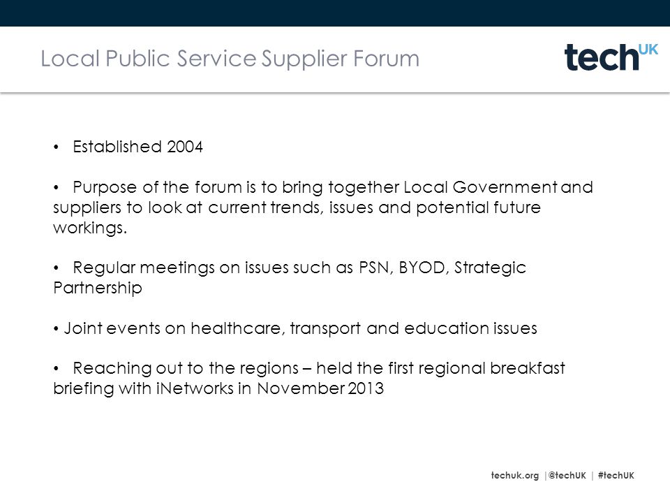 techuk.org | #techUK Local Public Service Supplier Forum Established 2004 Purpose of the forum is to bring together Local Government and suppliers to look at current trends, issues and potential future workings.