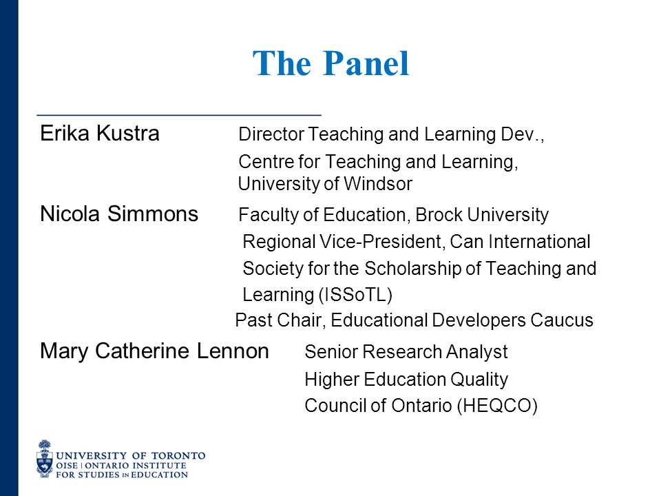 The Panel Erika Kustra Director Teaching and Learning Dev., Centre for Teaching and Learning, University of Windsor Nicola Simmons Faculty of Education, Brock University Regional Vice-President, Can International Society for the Scholarship of Teaching and Learning (ISSoTL) Past Chair, Educational Developers Caucus Mary Catherine Lennon Senior Research Analyst Higher Education Quality Council of Ontario (HEQCO)