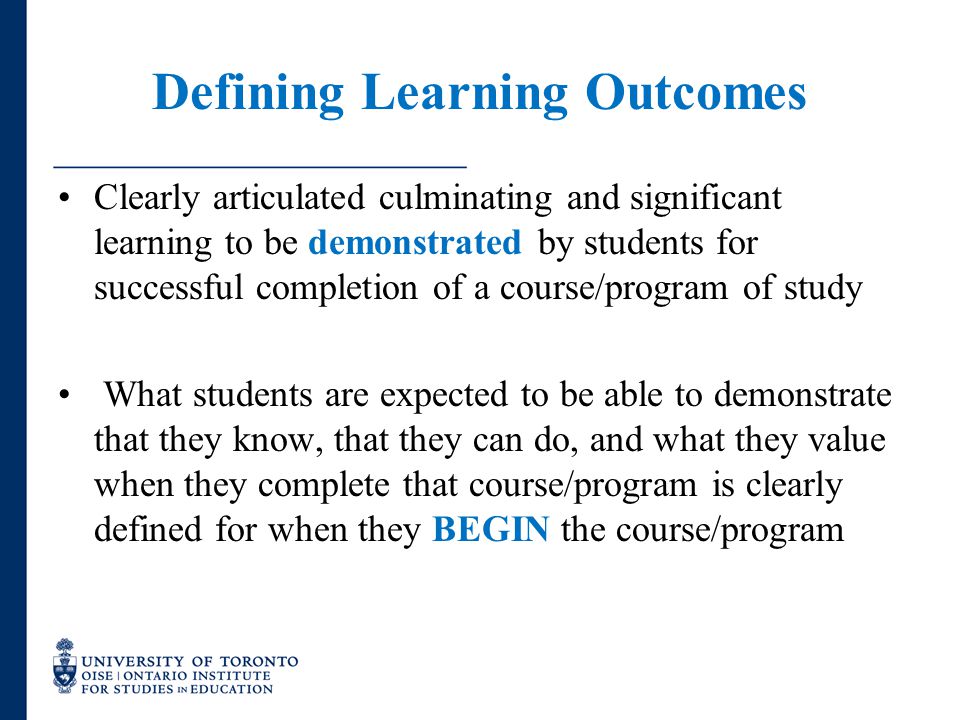 Defining Learning Outcomes Clearly articulated culminating and significant learning to be demonstrated by students for successful completion of a course/program of study What students are expected to be able to demonstrate that they know, that they can do, and what they value when they complete that course/program is clearly defined for when they BEGIN the course/program