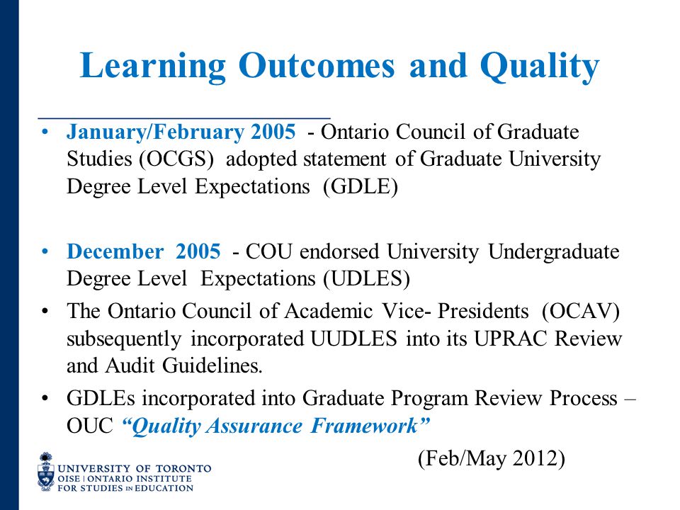 Learning Outcomes and Quality January/February Ontario Council of Graduate Studies (OCGS) adopted statement of Graduate University Degree Level Expectations (GDLE) December COU endorsed University Undergraduate Degree Level Expectations (UDLES) The Ontario Council of Academic Vice- Presidents (OCAV) subsequently incorporated UUDLES into its UPRAC Review and Audit Guidelines.
